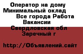 Оператор на дому › Минимальный оклад ­ 40 000 - Все города Работа » Вакансии   . Свердловская обл.,Заречный г.